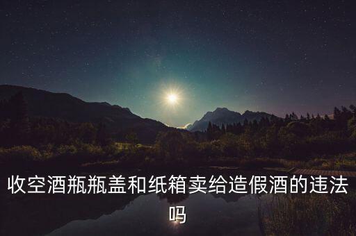 收空酒瓶瓶盖和纸箱卖给造假酒的违法吗