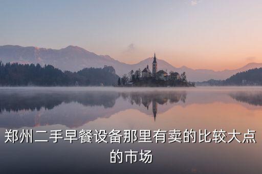 郑州二手早餐设备那里有卖的比较大点的市场