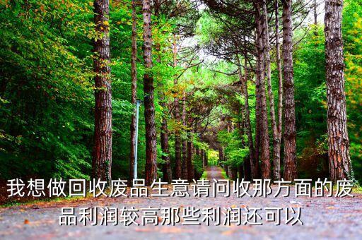 我想做回收废品生意请问收那方面的废品利润较高那些利润还可以