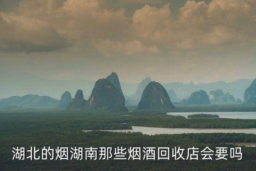 湖北的烟湖南那些烟酒回收店会要吗