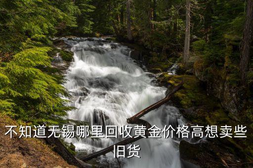 不知道无锡哪里回收黄金价格高想卖些旧货