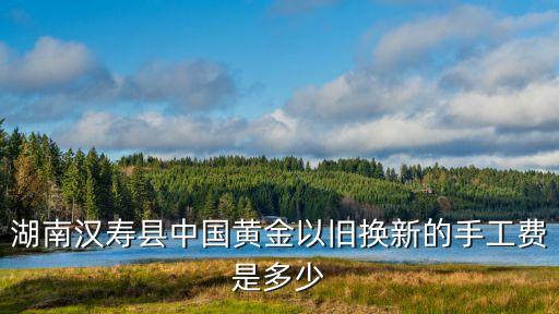 湖南汉寿县中国黄金以旧换新的手工费是多少