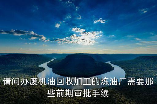 请问办废机油回收加工的炼油厂需要那些前期审批手续