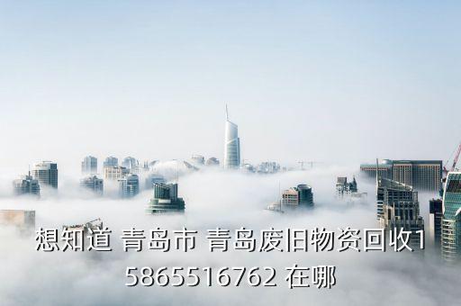 想知道 青岛市 青岛废旧物资回收15865516762 在哪