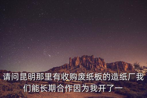 请问昆明那里有收购废纸板的造纸厂我们能长期合作因为我开了一