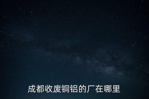 成都废品回收加工厂地址，成都收废铜铝的厂在哪里