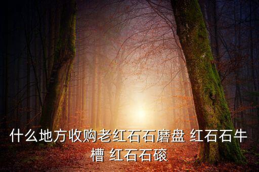 什么地方收购老红石石磨盘 红石石牛槽 红石石磙
