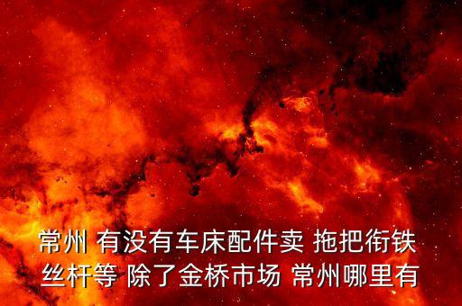 常州 有没有车床配件卖 拖把衔铁 丝杆等 除了金桥市场 常州哪里有