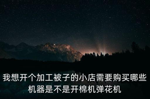 我想开个加工被子的小店需要购买哪些机器是不是开棉机弹花机