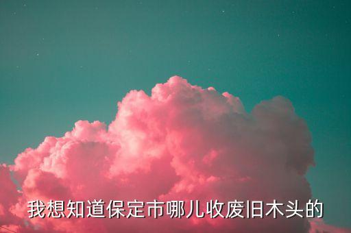 我想知道保定市哪儿收废旧木头的