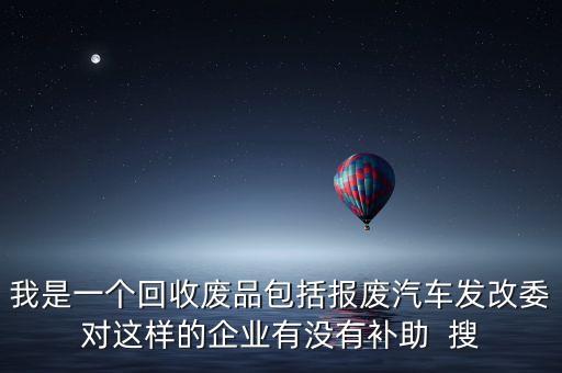 我是一个回收废品包括报废汽车发改委对这样的企业有没有补助  搜