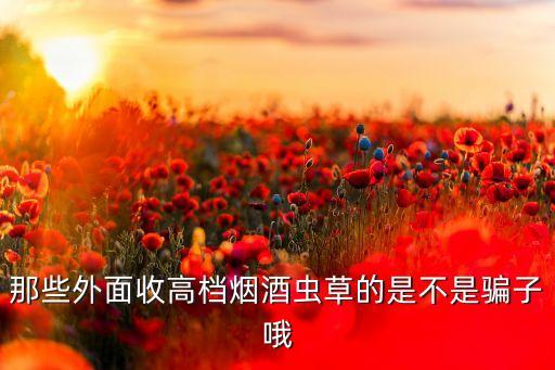 那些外面收高档烟酒虫草的是不是骗子哦