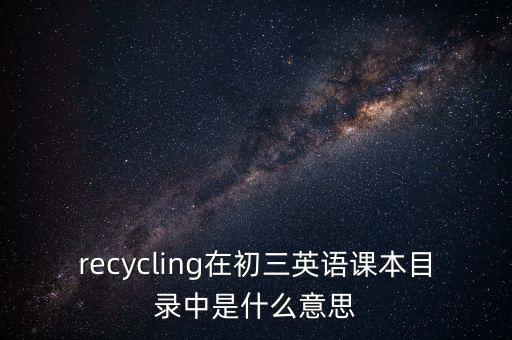 recycling在初三英语课本目录中是什么意思