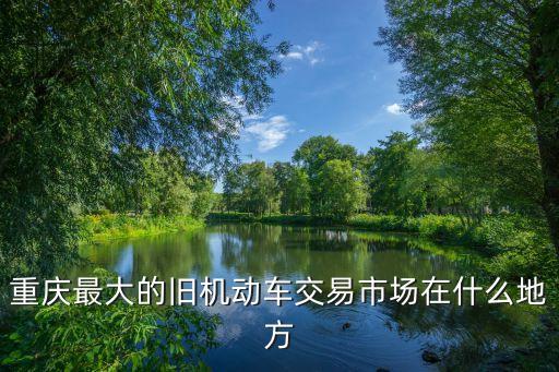 重庆最大报废车回收公司是哪家，重庆最大的旧机动车交易市场在什么地方