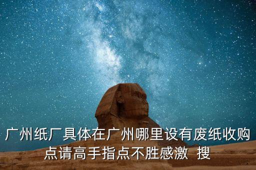 广州纸厂具体在广州哪里设有废纸收购点请高手指点不胜感激  搜