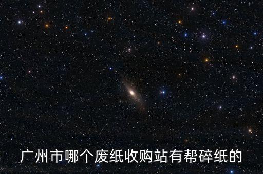 广州市哪个废纸收购站有帮碎纸的