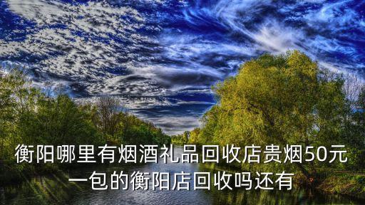 衡阳哪里有烟酒礼品回收店贵烟50元一包的衡阳店回收吗还有