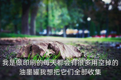 我是做印刷的每天都会有很多用空掉的油墨罐我想把它们全部收集