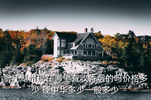 浙江湖州现在哪里有收香烟的吗价格多少 硬中华多少一般多少