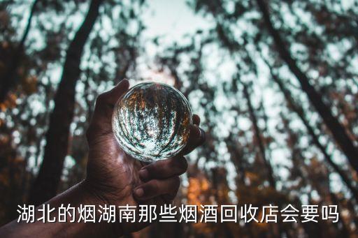湖北的烟湖南那些烟酒回收店会要吗