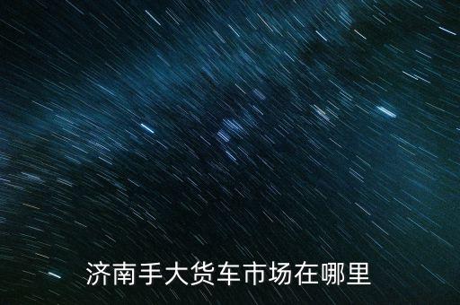 济南手大货车市场在哪里