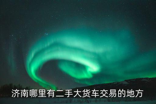 济南哪里有二手大货车交易的地方