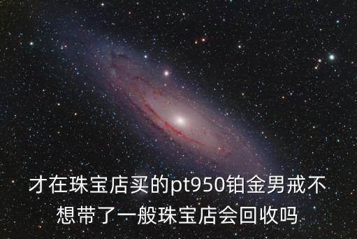 才在珠宝店买的pt950铂金男戒不想带了一般珠宝店会回收吗
