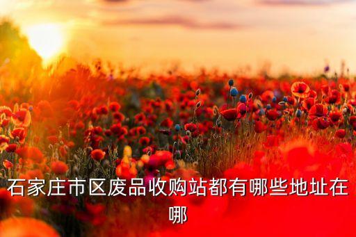 石家庄市区废品收购站都有哪些地址在哪
