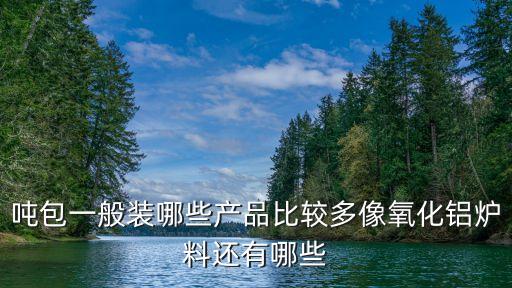 吨包袋用什么原料，吨包一般装哪些产品比较多像氧化铝炉料还有哪些