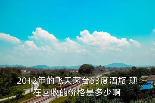 2012年的飞天茅台53度酒瓶 现在回收的价格是多少啊