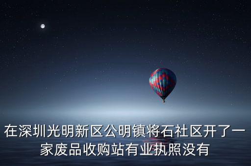 在深圳光明新区公明镇将石社区开了一家废品收购站有业执照没有