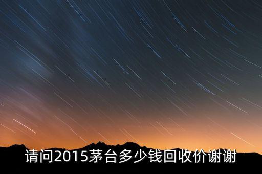 茅台飞天回收价格，请问2015茅台多少钱回收价谢谢