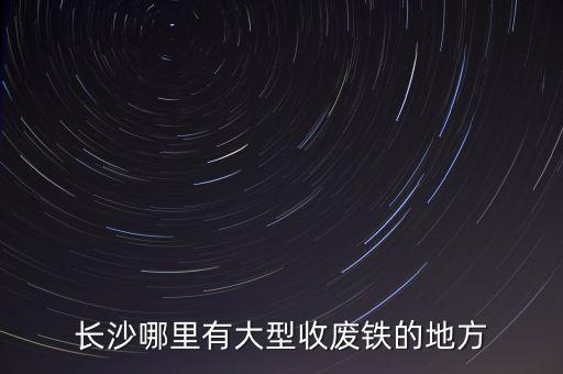 长沙哪里有大型收废铁的地方