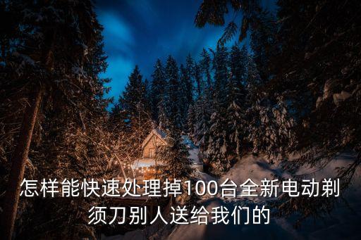 怎样能快速处理掉100台全新电动剃须刀别人送给我们的