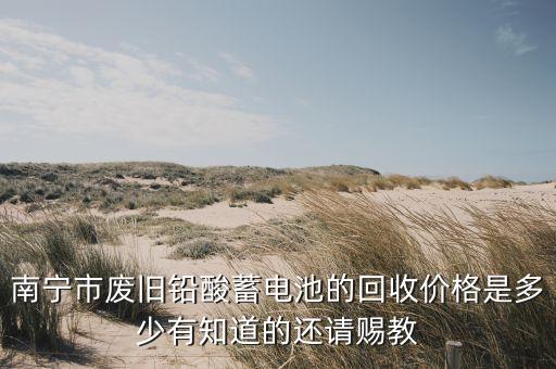 南宁市废旧铅酸蓄电池的回收价格是多少有知道的还请赐教