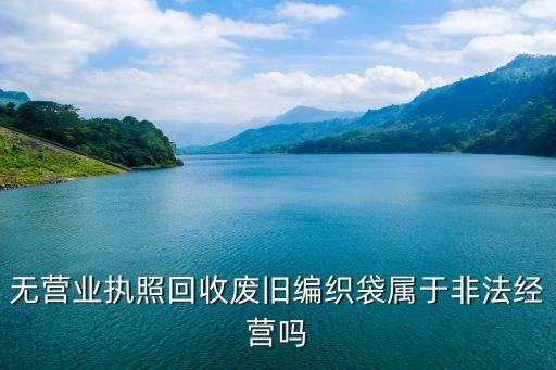 回收编织袋，无营业执照回收废旧编织袋属于非法经营吗