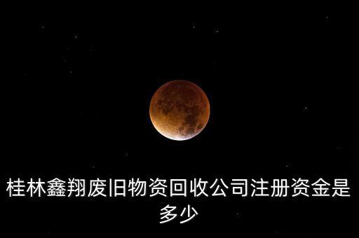 桂林鑫翔废旧物资回收公司注册资金是多少