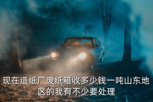 现在造纸厂废纸箱收多少钱一吨山东地区的我有不少要处理