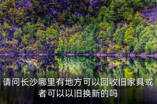 请问长沙哪里有地方可以回收旧家具或者可以以旧换新的吗