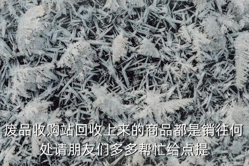 废品收购站回收上来的商品都是销往何处请朋友们多多帮忙给点提