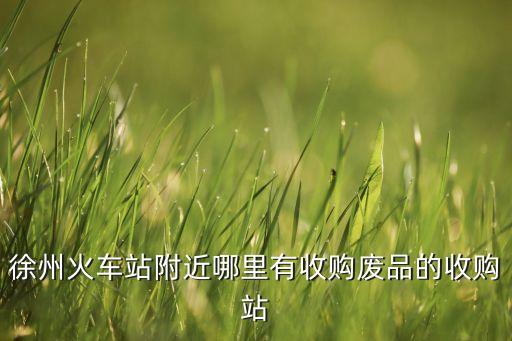 徐州火车站附近哪里有收购废品的收购站