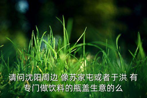 请问沈阳周边 像苏家屯或者于洪 有专门做饮料的瓶盖生意的么