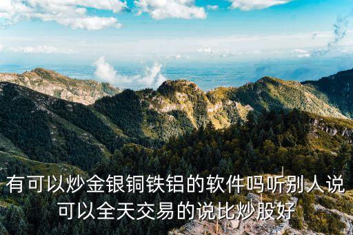 有可以炒金银铜铁铝的软件吗听别人说可以全天交易的说比炒股好