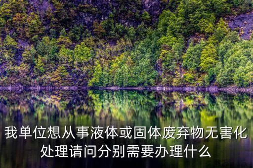 我单位想从事液体或固体废弃物无害化处理请问分别需要办理什么