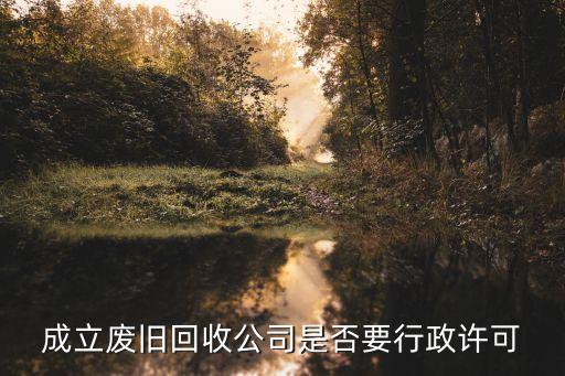 成立废旧回收公司是否要行政许可