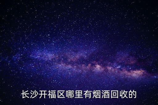 长沙星沙烟酒回收，长沙芙蓉区泉塘这边有没有什么烟酒回收的地方噢最近的回收烟酒