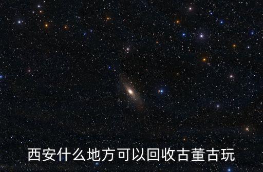西安什么地方可以回收古董古玩