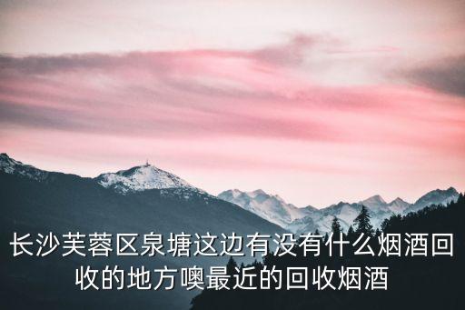 长沙芙蓉区泉塘这边有没有什么烟酒回收的地方噢最近的回收烟酒
