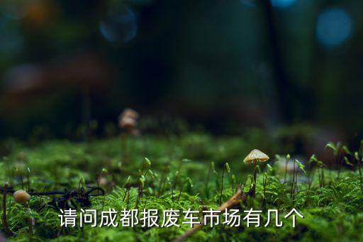 成都车辆报废公司，请问成都报废车市场有几个