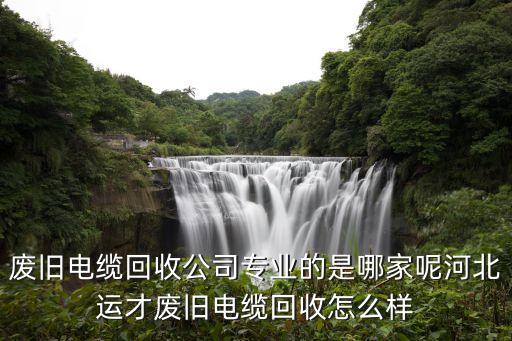 废旧电缆回收公司专业的是哪家呢河北运才废旧电缆回收怎么样